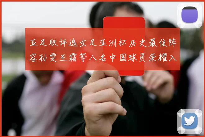 亚足联评选女足亚洲杯历史最佳阵容孙雯王霜等八名中国球员荣耀入选
