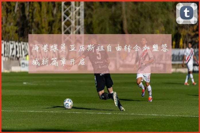 海港球员亚历斯祖自由转会加盟蓉城新篇章开启