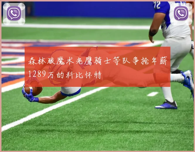 森林狼魔术老鹰骑士等队争抢年薪1289万的科比怀特
