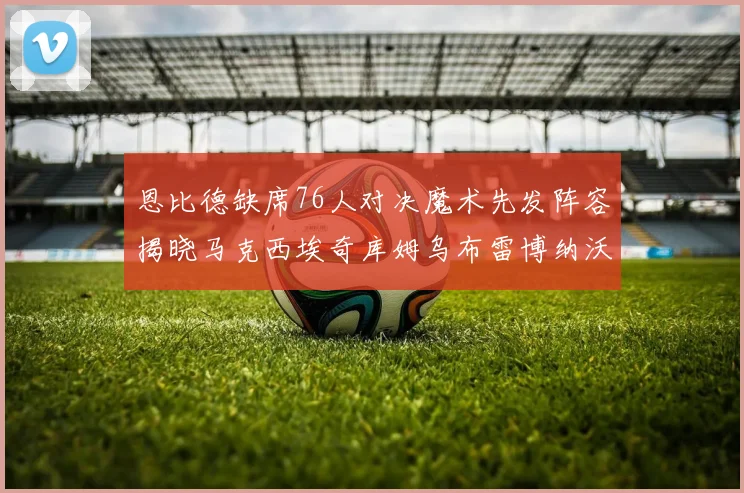 恩比德缺席76人对决魔术先发阵容揭晓马克西埃奇库姆乌布雷博纳沃克齐上阵