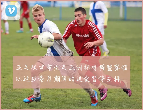 亚足联宣布女足亚洲杯将调整赛程以适应斋月期间的进食暂停安排