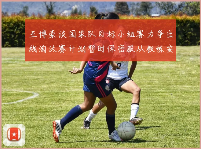 王博豪谈国家队目标小组赛力争出线淘汰赛计划暂时保密服从教练安排
