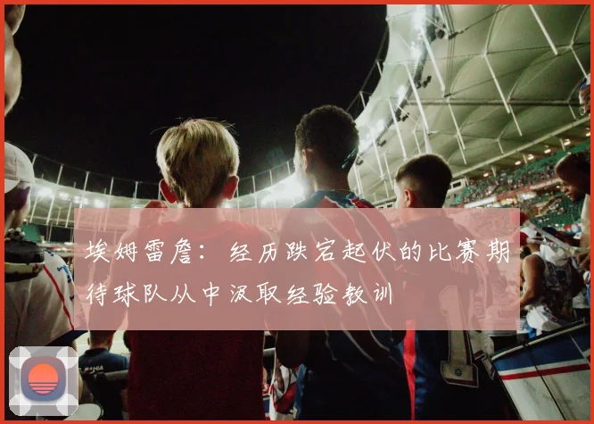 埃姆雷詹：经历跌宕起伏的比赛期待球队从中汲取经验教训