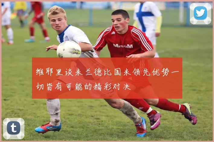 维耶里谈米兰德比国米领先优势一切皆有可能的精彩对决