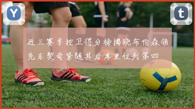 近三赛季控卫得分榜揭晓布伦森领先东契奇紧随其后库里位列第四