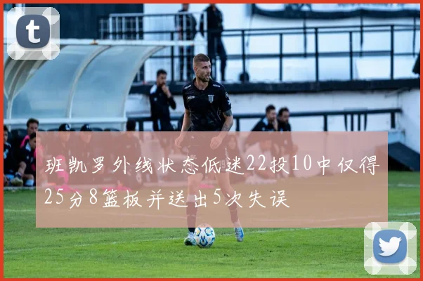 班凯罗外线状态低迷22投10中仅得25分8篮板并送出5次失误