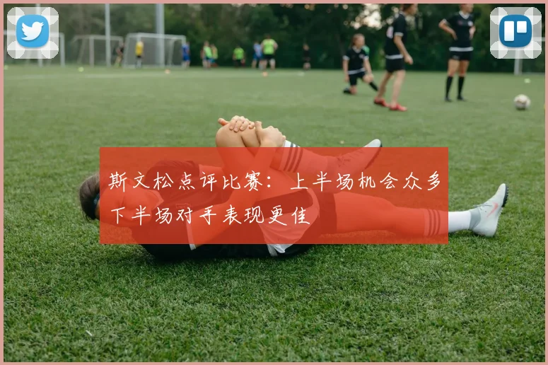 斯文松点评比赛：上半场机会众多下半场对手表现更佳