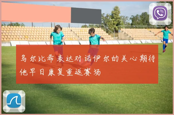 乌尔比希表达对诺伊尔的关心期待他早日康复重返赛场
