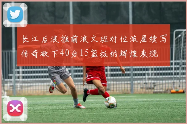 长江后浪推前浪文班对位浓眉续写传奇砍下40分15篮板的辉煌表现