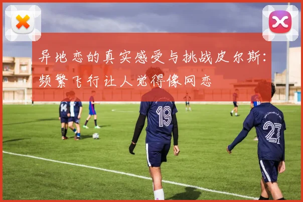 异地恋的真实感受与挑战皮尔斯：频繁飞行让人觉得像网恋