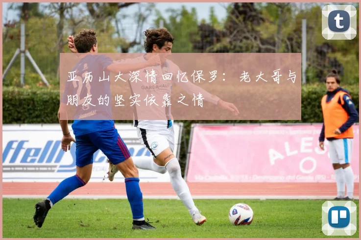 亚历山大深情回忆保罗：老大哥与朋友的坚实依靠之情