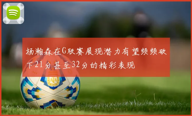 杨瀚森在G联赛展现潜力有望频频砍下21分甚至32分的精彩表现