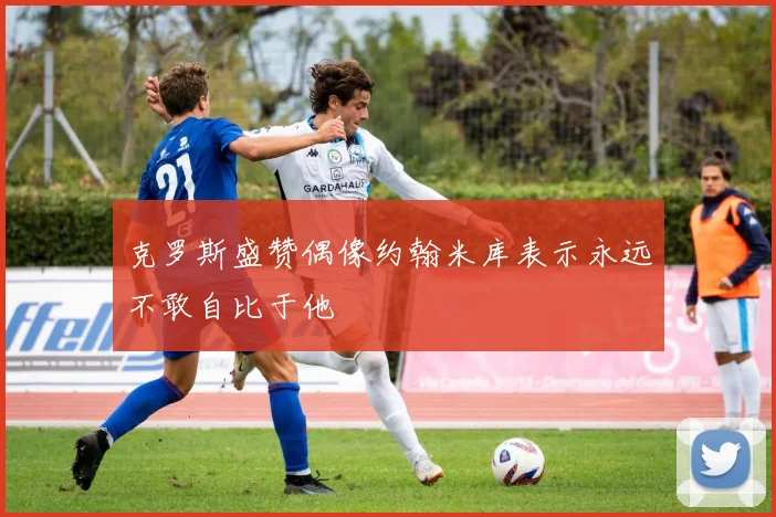 克罗斯盛赞偶像约翰米库表示永远不敢自比于他