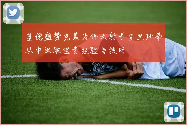 基德盛赞克莱为伟大射手克里斯蒂从中汲取宝贵经验与技巧