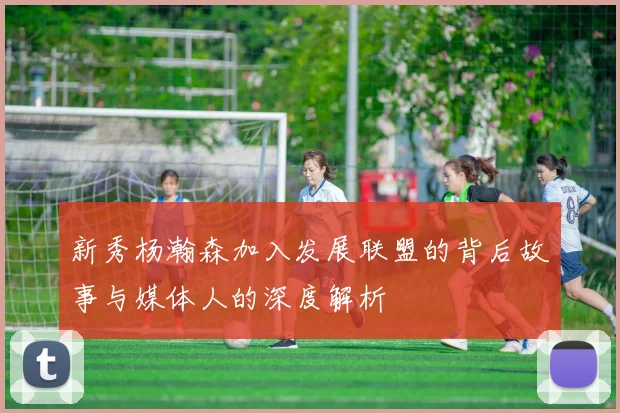 新秀杨瀚森加入发展联盟的背后故事与媒体人的深度解析