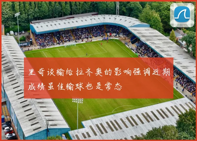 里奇谈输给拉齐奥的影响强调近期成绩虽佳输球也是常态
