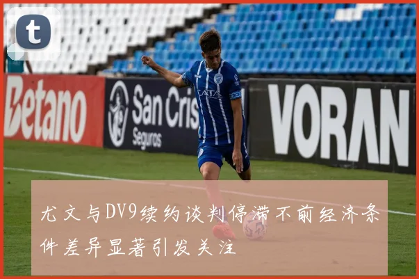 尤文与DV9续约谈判停滞不前经济条件差异显著引发关注