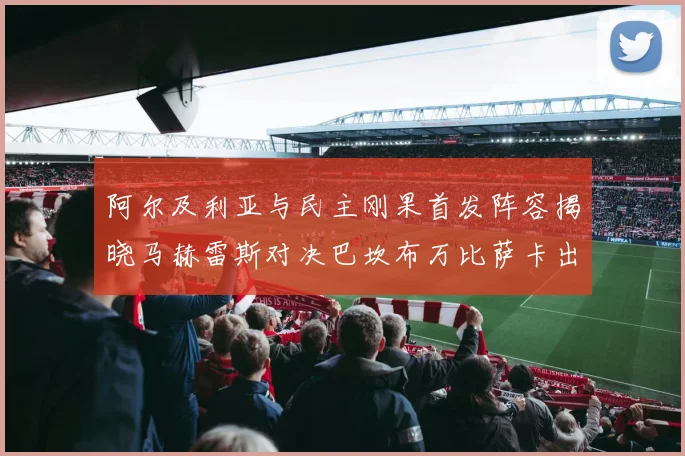 阿尔及利亚与民主刚果首发阵容揭晓马赫雷斯对决巴坎布万比萨卡出战