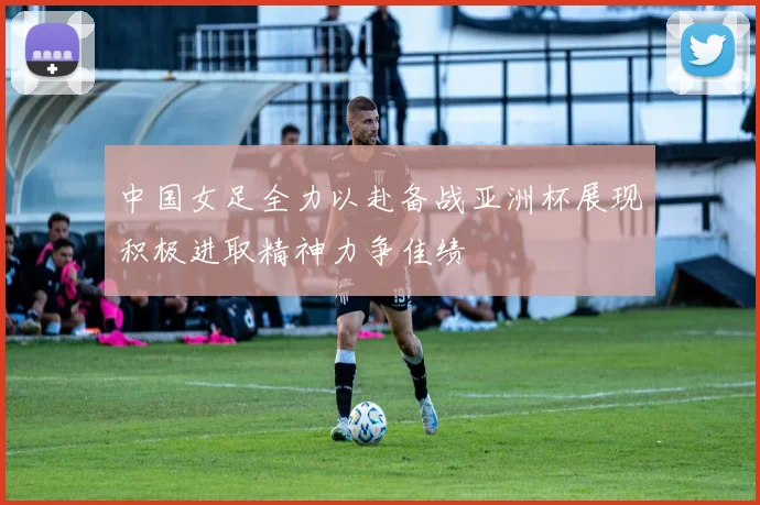 中国女足全力以赴备战亚洲杯展现积极进取精神力争佳绩