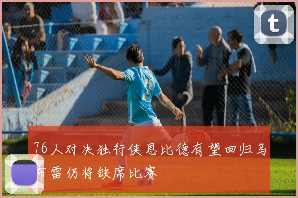 76人对决独行侠恩比德有望回归乌布雷仍将缺席比赛