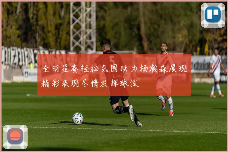 全明星赛轻松氛围助力杨瀚森展现精彩表现尽情发挥球技