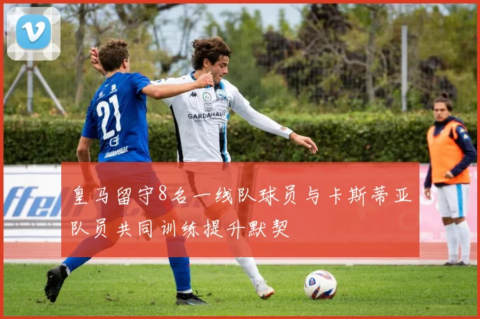 皇马留守8名一线队球员与卡斯蒂亚队员共同训练提升默契