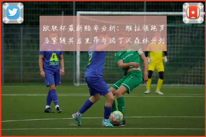 欧联杯最新赔率分析：维拉领跑罗马紧随其后里昂与诺丁汉森林并列争夺第三