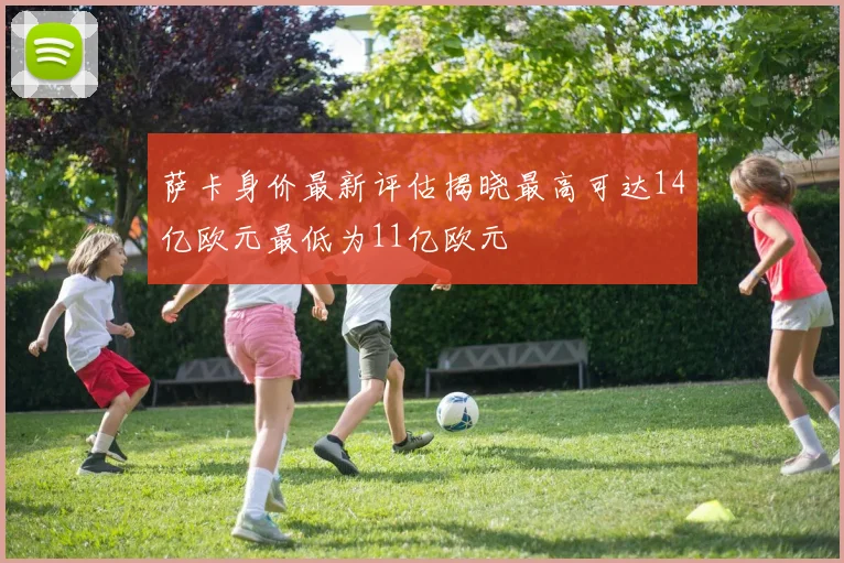 萨卡身价最新评估揭晓最高可达14亿欧元最低为11亿欧元