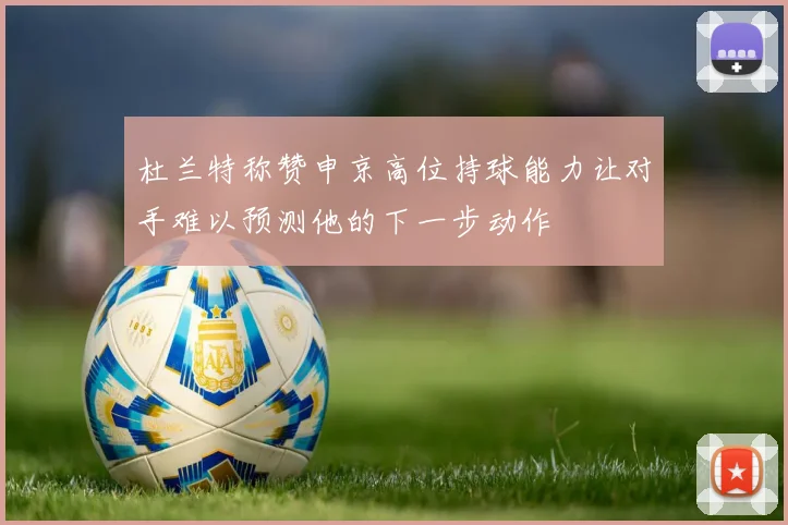 杜兰特称赞申京高位持球能力让对手难以预测他的下一步动作
