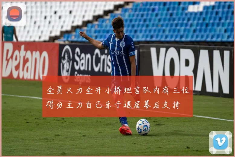 全员火力全开小桥坦言队内有三位得分主力自己乐于退居幕后支持