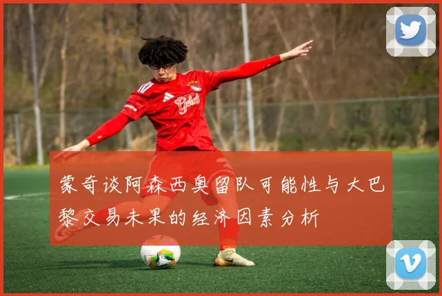 蒙奇谈阿森西奥留队可能性与大巴黎交易未果的经济因素分析
