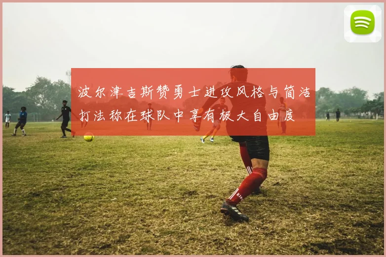 波尔津吉斯赞勇士进攻风格与简洁打法称在球队中享有极大自由度