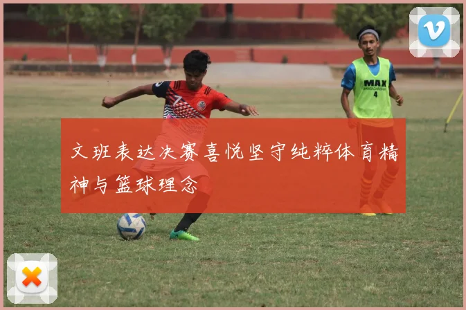 文班表达决赛喜悦坚守纯粹体育精神与篮球理念