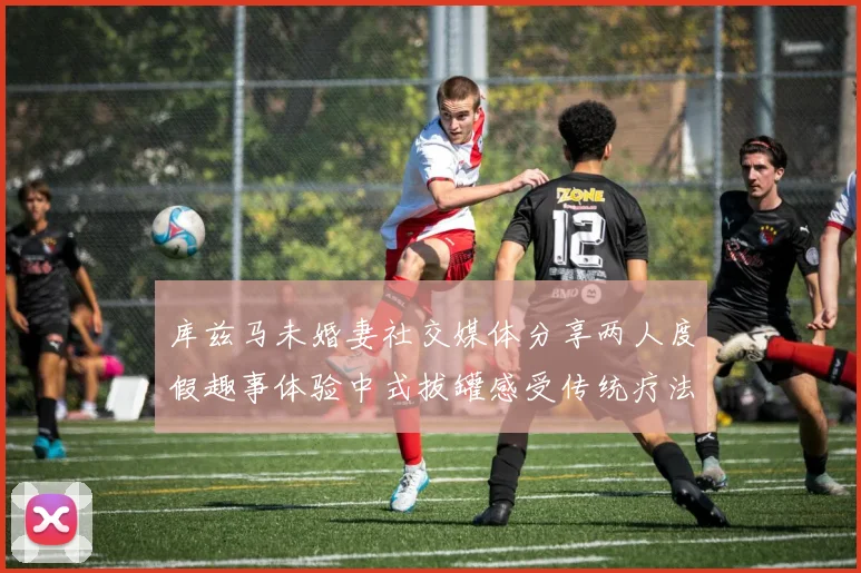 库兹马未婚妻社交媒体分享两人度假趣事体验中式拔罐感受传统疗法魅力