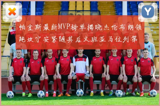 帕金斯最新MVP榜单揭晓杰伦布朗领跑坎宁安紧随其后文班亚马位列第三