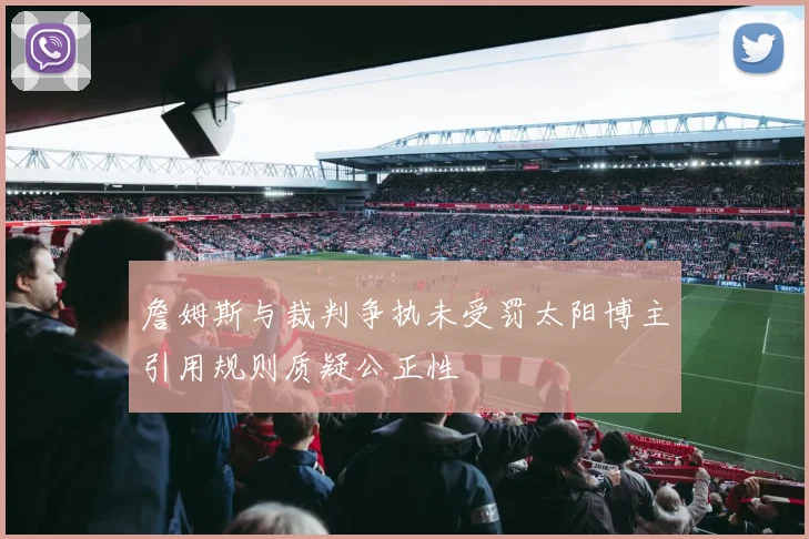 詹姆斯与裁判争执未受罚太阳博主引用规则质疑公正性