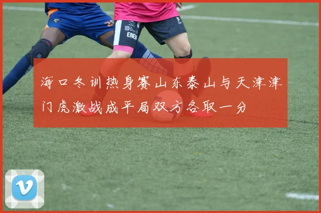海口冬训热身赛山东泰山与天津津门虎激战成平局双方各取一分
