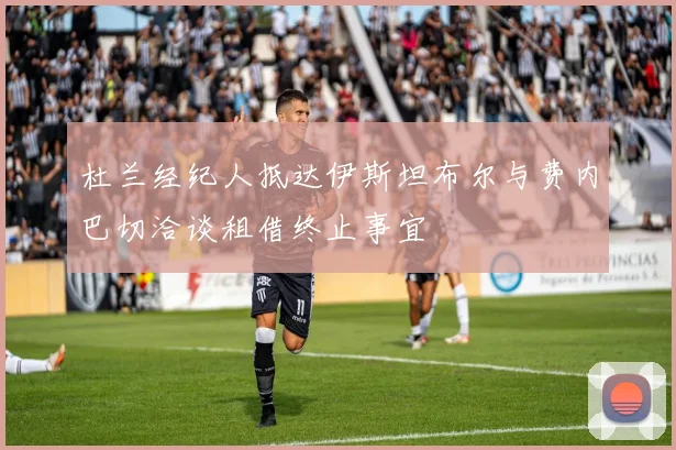 杜兰经纪人抵达伊斯坦布尔与费内巴切洽谈租借终止事宜