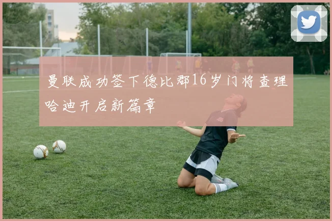 曼联成功签下德比郡16岁门将查理哈迪开启新篇章