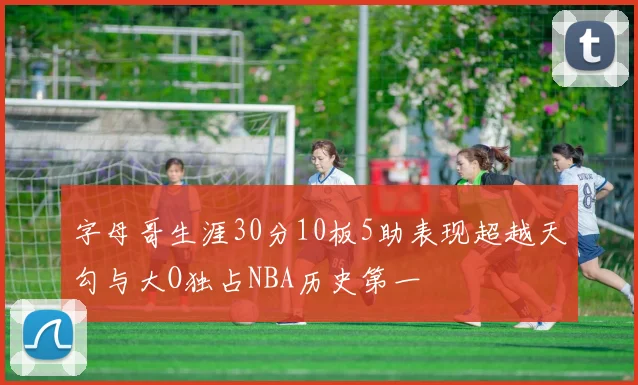 字母哥生涯30分10板5助表现超越天勾与大O独占NBA历史第一