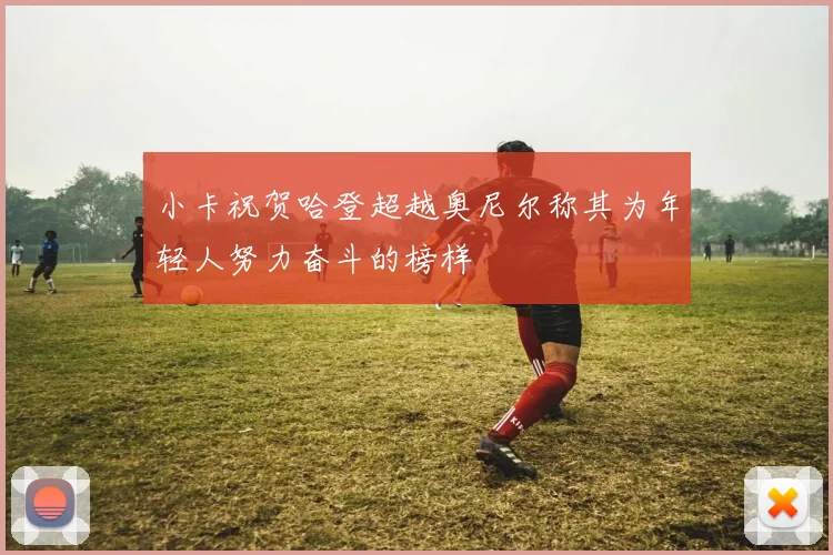 小卡祝贺哈登超越奥尼尔称其为年轻人努力奋斗的榜样
