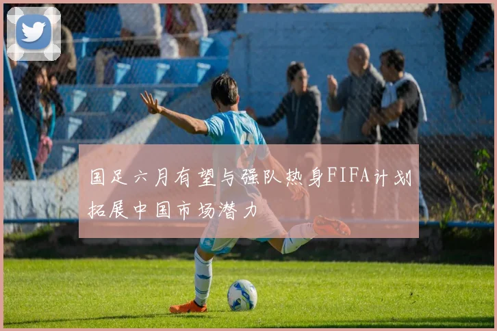 国足六月有望与强队热身FIFA计划拓展中国市场潜力