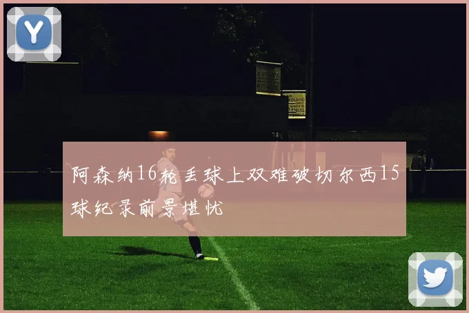 阿森纳16轮丢球上双难破切尔西15球纪录前景堪忧