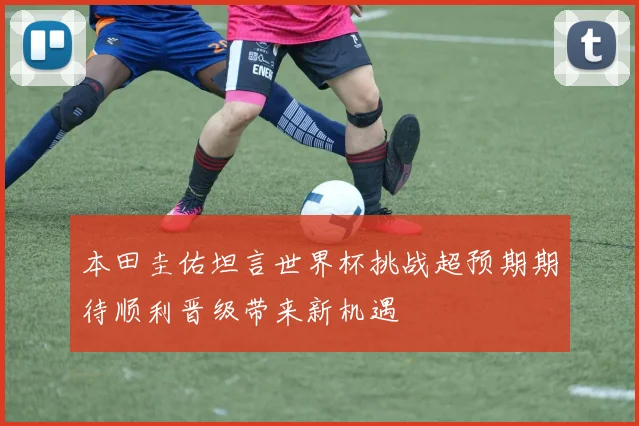 本田圭佑坦言世界杯挑战超预期期待顺利晋级带来新机遇