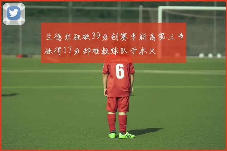 兰德尔狂砍39分创赛季新高第三节独得17分却难救球队于水火