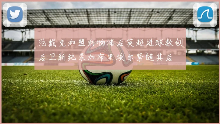 范戴克加盟利物浦后英超进球数创后卫新纪录加布里埃尔紧随其后