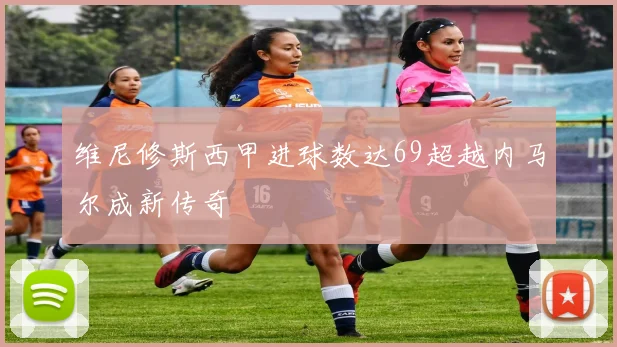 维尼修斯西甲进球数达69超越内马尔成新传奇
