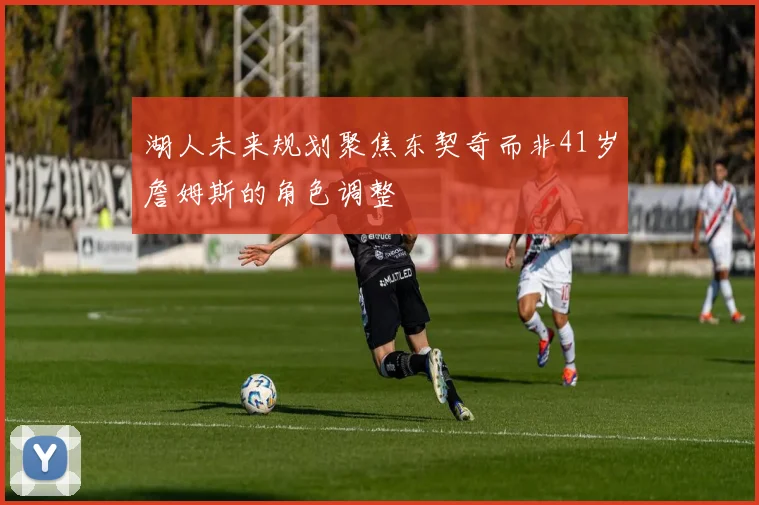 湖人未来规划聚焦东契奇而非41岁詹姆斯的角色调整