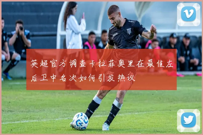 英超官方调查卡拉菲奥里在最佳左后卫中名次如何引发热议