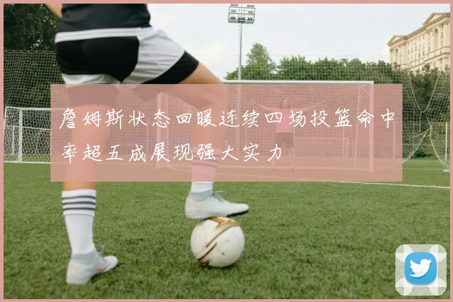 詹姆斯状态回暖连续四场投篮命中率超五成展现强大实力